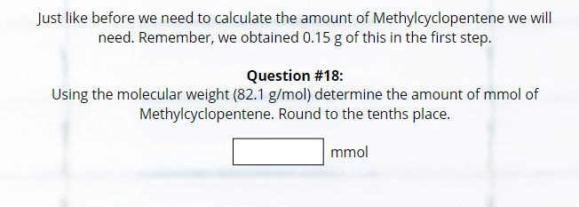 Just like before we need to calculate the amount of Methylcyclopentene we will
need. Remember, we obtained 0.15 g of this in the first step.
Question #18:
Using the molecular weight (82.1 g/mol) determine the amount of mmol of
Methylcyclopentene. Round to the tenths place.
mmol