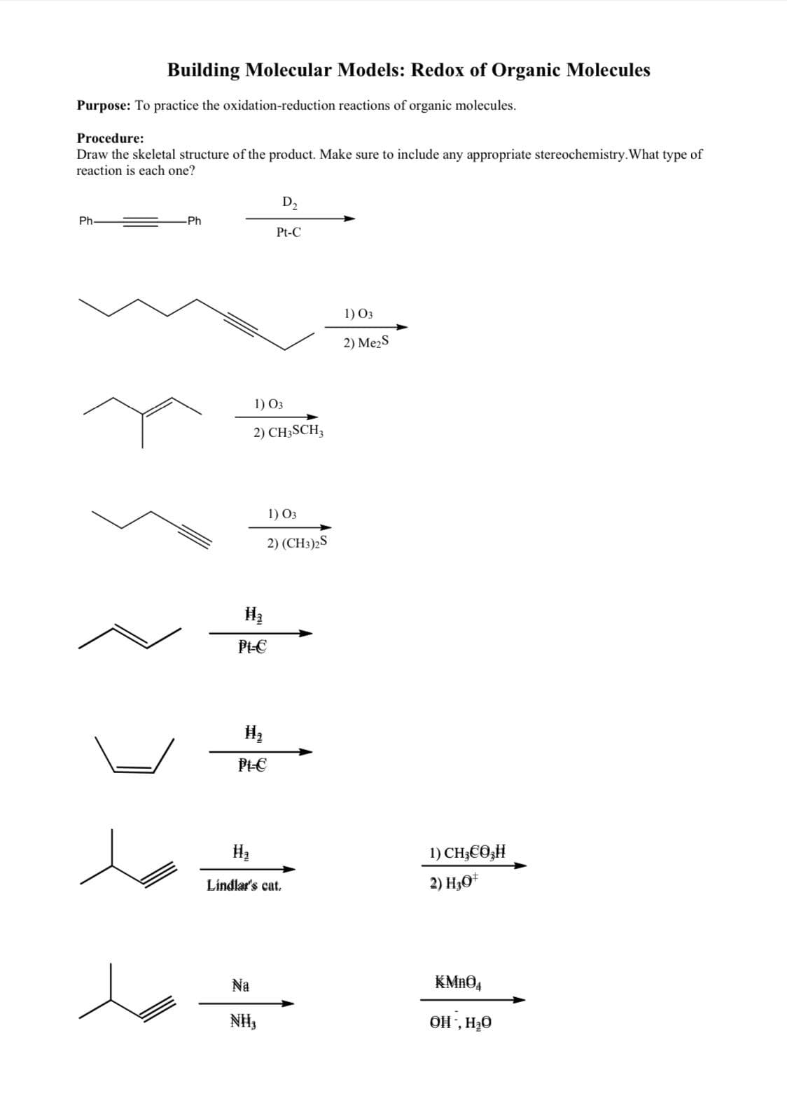 Building Molecular Models: Redox of Organic Molecules
Purpose: To practice the oxidation-reduction reactions of organic molecules.
Procedure:
Draw the skeletal structure of the product. Make sure to include any appropriate stereochemistry. What type of
reaction is each one?
Ph
Ph
H₂
Pt-C
1) 03
2) CH3SCH3
Pt-C
D₂
Pt-C
Na
NII,
1) 03
2) (CH3)2S
Lindlar's cat.
1) 03
2) Me₂S
1) CH€Ô H
2) H3O+
KMnO4
OH, H₂O