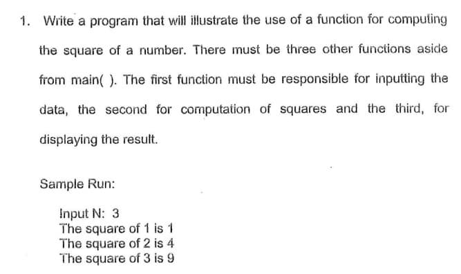 1. Write a program that will illustrate the use of a function for computing
the square of a number. There must be three other functions aside
from main( ). The first function must be responsible for inputting the
data, the second for computation of squares and the third, for
displaying the result.
Sample Run:
Input N: 3
The square of 1 is 1
The square of 2 is 4
The square of 3 is 9
