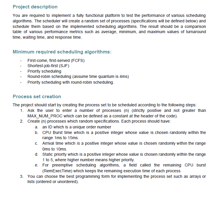 Project description
You are required to implement a fully functional platform to test the performance of various scheduling
algorithms. The scheduler will create a random set of processes (specifications will be defined below) and
schedule them based on the implemented scheduling algorithms. The result should be a comparison
table of various performance metrics such as average, minimum, and maximum values of turnaround
time, waiting time, and response time.
Minimum required scheduling algorithms:
First-come, first-served (FCFS)
Shortest-job-first (SJF)
Priority scheduling
Round-robin scheduling (assume time quantum is 4ms)
Priority scheduling with round-robin scheduling.
Process set creation
The project should start by creating the process set to be scheduled according to the following steps:
1. Ask the user to enter a number of processes (n) (strictly positive and not greater than
MAX_NUM_PROC which can be defined as a constant at the header of the code).
2. Create (n) processes which random specifications. Each process should have:
a. an ID which is a unique order number
b. CPU Burst time which is a positive integer whose value is chosen randomly within the
range 1ms to 15ms.
c. Arrival time which is a positive integer whose value is chosen randomly within the range
Oms to 10ms.
d. Static priority which is a positive integer whose value is chosen randomly within the range
1 to 5, where higher number means higher priority.
e. For preemptive scheduling algorithms, a field called the remaining CPU burst
(RemExecTime) which keeps the remaining execution time of each process
3. You can choose the best programming form for implementing the process set such as arrays or
lists (ordered or unordered).
