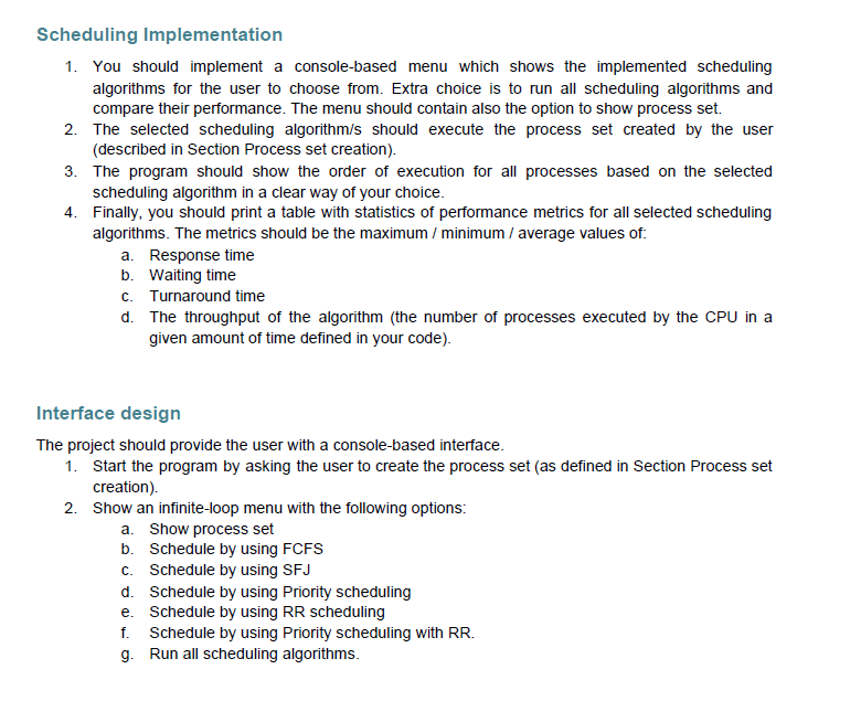 Scheduling Implementation
1. You should implement a console-based menu which shows the implemented scheduling
algorithms for the user to choose from. Extra choice is to run all scheduling algorithms and
compare their performance. The menu should contain also the option to show process set.
2. The selected scheduling algorithm/s should execute the process set created by the user
(described in Section Process set creation).
3. The program should show the order of execution for all processes based on the selected
scheduling algorithm in a clear way of your choice.
4. Finally, you should print a table with statistics of performance metrics for all selected scheduling
algorithms. The metrics should be the maximum / minimum / average values of:
a. Response time
b. Waiting time
c. Turnaround time
d. The throughput of the algorithm (the number of processes executed by the CPU in a
given amount of time defined in your code).
Interface design
The project should provide the user with a console-based interface.
1. Start the program by asking the user to create the process set (as defined in Section Process set
creation).
2. Show an infinite-loop menu with the following options:
a. Show process set
b. Schedule by using FCFS
c. Schedule by using SFJ
d. Schedule by using Priority scheduling
e. Schedule by using RR scheduling
f. Schedule by using Priority scheduling with RR.
g. Run all scheduling algorithms.
