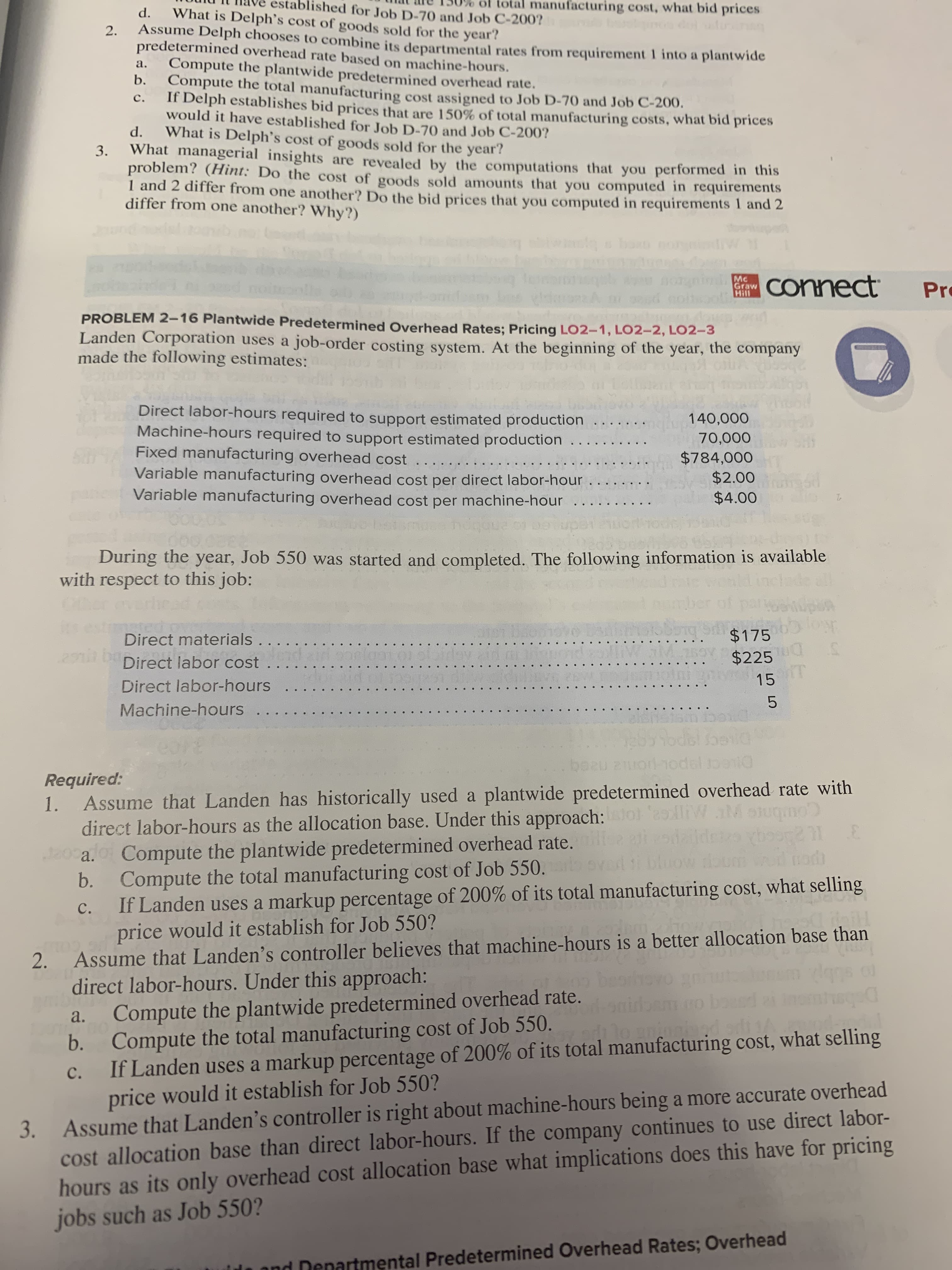 d ooit
PROBLEM 2-16 Plantwide Predetermined Overhead Rates; Pricing LO2-1, LO2-2, LO2–3
Landen Corporation uses a job-order costing system. At the beginning of the year, the company
made the following estimates:
Direct labor-hours required to support estimated production
Machine-hours required to support estimated production
Fixed manufacturing overhead cost ...
Variable manufacturing overhead cost per direct labor-hour
Variable manufacturing overhead cost per machine-hour ...
140,000
...
70,000
...
$784,000
$2.00
$4.00
...
