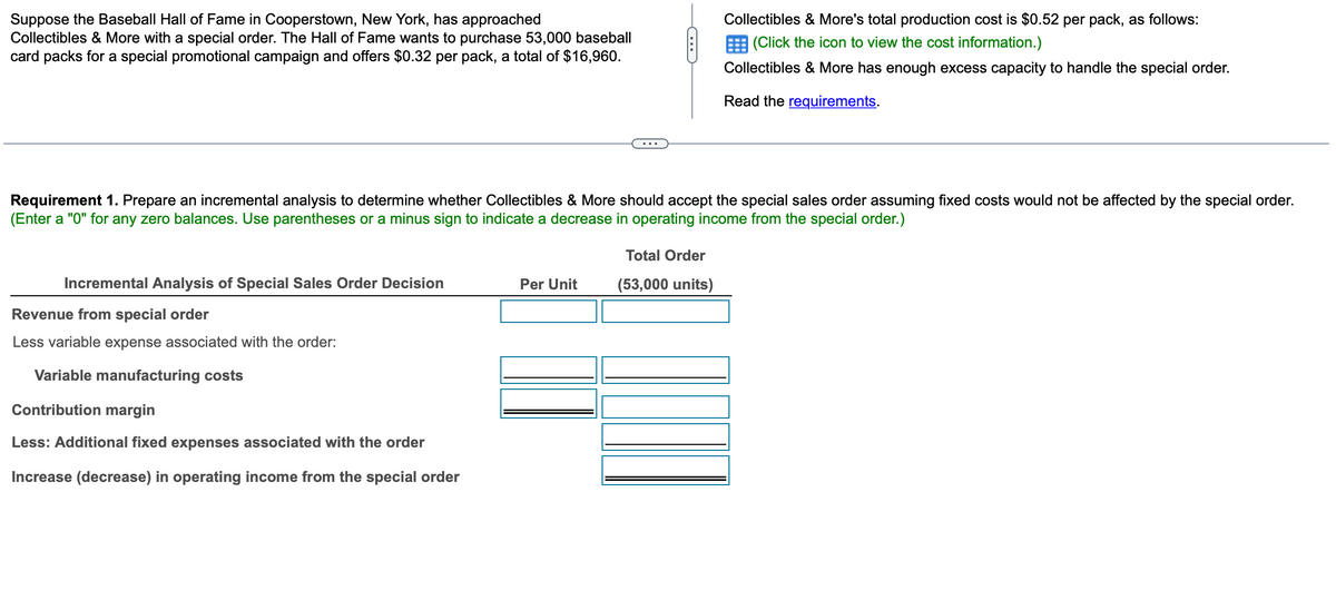 Suppose the Baseball Hall of Fame in Cooperstown, New York, has approached
Collectibles & More with a special order. The Hall of Fame wants to purchase 53,000 baseball
card packs for a special promotional campaign and offers $0.32 per pack, a total of $16,960.
Requirement 1. Prepare an incremental analysis to determine whether Collectibles & More should accept the special sales order assuming fixed costs would not be affected by the special order.
(Enter a "0" for any zero balances. Use parentheses or a minus sign to indicate a decrease in operating income from the special order.)
Incremental Analysis of Special Sales Order Decision
Revenue from special order
Less variable expense associated with the order:
Variable manufacturing costs
Contribution margin
Less: Additional fixed expenses associated with the order
Increase (decrease) in operating income from the special order
Per Unit
Collectibles & More's total production cost is $0.52 per pack, as follows:
(Click the icon to view the cost information.)
Collectibles & More has enough excess capacity to handle the special order.
Read the requirements.
Total Order
(53,000 units)