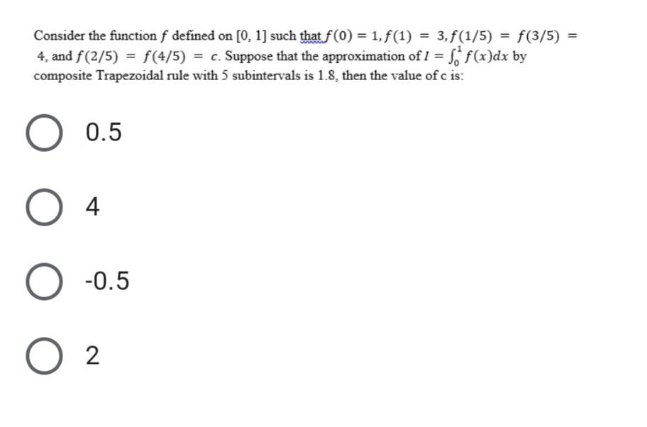 Consider the function f defined on [0, 1] such that f(0) = 1, ƒ(1) = 3, f(1/5) = f(3/5) =
4, and f(2/5) = f(4/5) = c. Suppose that the approximation of I = S f(x)dx by
composite Trapezoidal rule with 5 subintervals is 1.8, then the value of c is:
O 0.5
О 4
O -0.5
O 2
