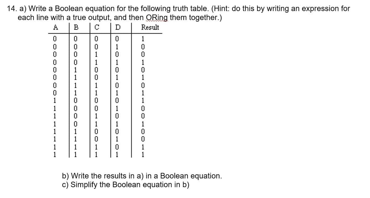 14. a) Write a Boolean equation for the following truth table. (Hint: do this by writing an expression for
each line with a true output, and then QRing them together.)
A
B
D
Result
1
1
1
1
1
1
1
1
1
1
1
1
1
1
1
1
1
1
1
1
1
1
1
1
1
1
1
1
1
1
1
1
1
1
1
1
1
1
b) Write the results in a) in a Boolean equation.
c) Simplify the Boolean equation in b)
