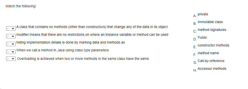 Match the following:
A. private
A class that contains no methods (other than constructors) that change any of the data in its object
Immutable class
В.
modifier means that there are no restrictions on where an instance variable or method can be used
c method signatures
hiding implementation details is done by marking data and methods as
D Public
When we call a method in Java using class type parameters
E constructor methods
method name
Overloading is achieved when two or more methods in the same class have the same
F.
Call-by-reference
G.
Accessor methods
Н.
