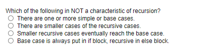 Which of the following in NOT a characteristic of recursion?
O There are one or more simple or base cases.
There are smaller cases of the recursive cases.
Smaller recursive cases eventually reach the base case.
Base case is always put in if block, recursive in else block.
