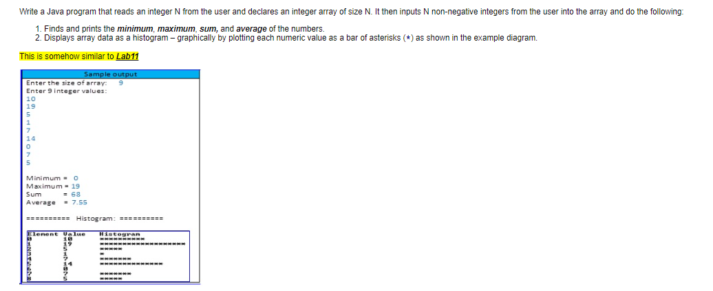 Write a Java program that reads an integer N from the user and declares an integer array of size N. It then inputs N non-negative integers from the user into the array and do the following:
1. Finds and prints the minimum, maximum, sum, and average of the numbers.
2. Displays array data as a histogram – graphically by plotting each numeric value as a bar of asterisks (*) as shown in the example diagram.
This is somehow similar to Lab11
Sample output
9
Enter the size of array:
Enter 9 integer values:
10
19
14
Minimum -o
Maximum - 19
= 68
Sum
Average = 7.55
========== Histogram: - ------=
Element Ualue
Hintogran
19
*****
*****
11
