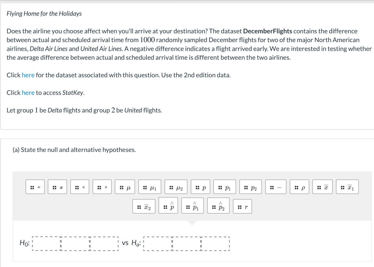 Flying Home for the Holidays
Does the airline you choose affect when you'll arrive at your destination? The dataset DecemberFlights contains the difference
between actual and scheduled arrival time from 1000 randomly sampled December flights for two of the major North American
airlines, Delta Air Lines and United Air Lines. A negative difference indicates a flight arrived early. We are interested in testing whether
the average difference between actual and scheduled arrival time is different between the two airlines.
Click here for the dataset associated with this question. Use the 2nd edition data.
Click here to access StatKey.
Let group 1 be Delta flights and group 2 be United flights.
(a) State the null and alternative hypotheses.
:: µ1
: l2
: p
:: Pi
: P2
:: x1
::
:: p
x ::
:: X2
:: p
:: P1
:: P2
:: r
Họ:
vs Ha:
::
::
::
