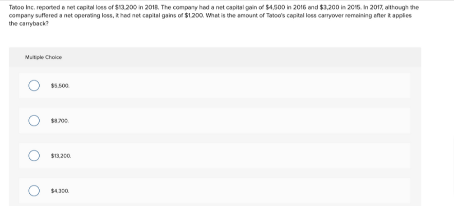 Tatoo Inc. reported a net capital loss of $13,200 in 2018. The company had a net capital gain of $4,500 in 2016 and $3,200 in 2015. In 2017, although the
company suffered a net operating loss, it had net capital gains of $1,200. What is the amount of Tatoo's capital loss carryover remaining after it applies
the carryback?
Multiple Choice
$5,500.
$8,700.
$13,200.
$4,300.
