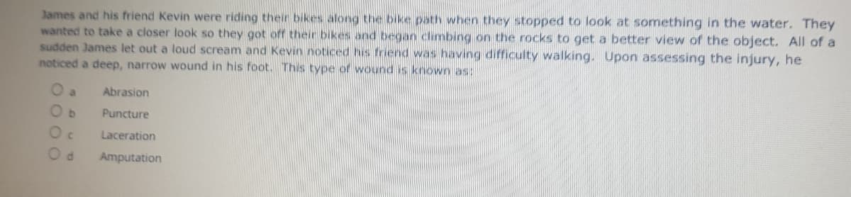 James and his friend Kevin were riding their bikes along the bike path when they stopped to look at something in the water. They
wanted to take a closer look so they got off their bikes and began cimbing on the rocks to get a better view of the object. All of a
sudden James let out a loud scream and Kevin noticed his friend was having difficulty walking. Upon assessing the injury, he
noticed a deep, narrow wound in his foot. This type of wound is known as:
O a
Abrasion
Puncture
Laceration
Amputation
