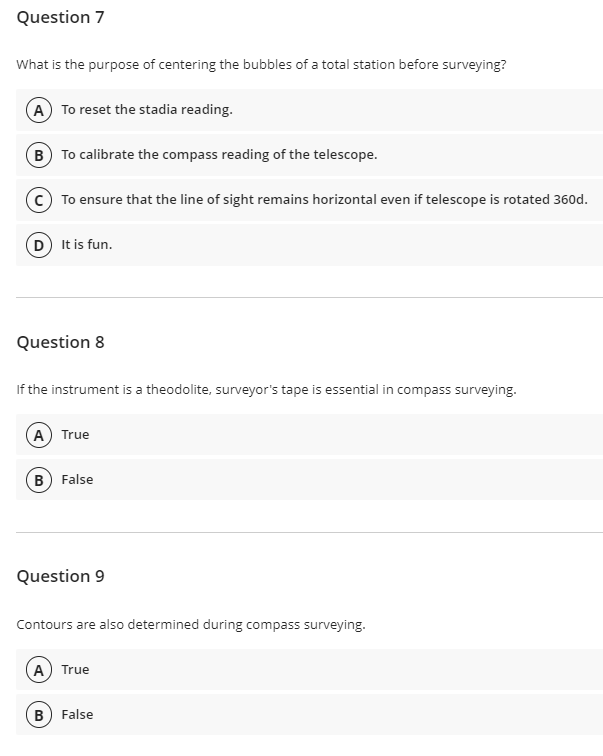 Question 7
What is the purpose of centering the bubbles of a total station before surveying?
A To reset the stadia reading.
B To calibrate the compass reading of the telescope.
To ensure that the line of sight remains horizontal even if telescope is rotated 360d.
D) It is fun.
Question 8
If the instrument is a theodolite, surveyor's tape is essential in compass surveying.
A True
B False
Question 9
Contours are also determined during compass surveying.
A) True
B) False
