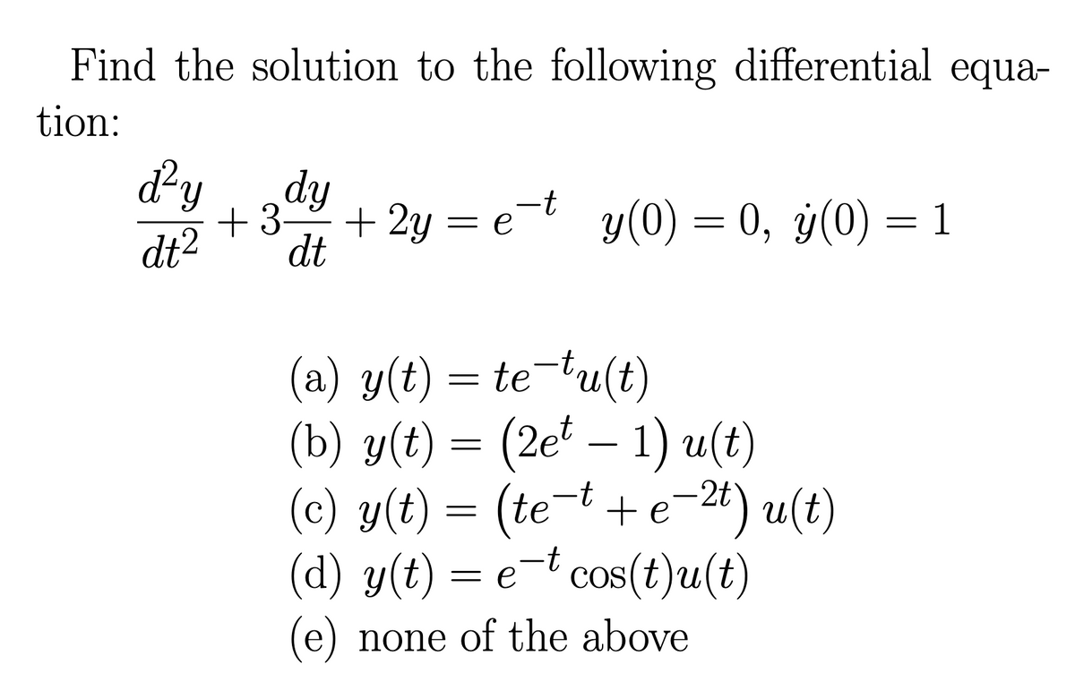 Find the solution to the following differential equa-
tion:
d²y
dt²
dy
+ 3 + 2y
dt
+ 2y =e¯t_y(0) = 0, y(0) = 1
(a) y(t) = te-tu(t)
(b) y(t) = (2et − 1) u(t)
(c) y(t) = (te−t + e−²t) u(t)
(d) y(t) = et cos(t)u(t)
(e) none of the above