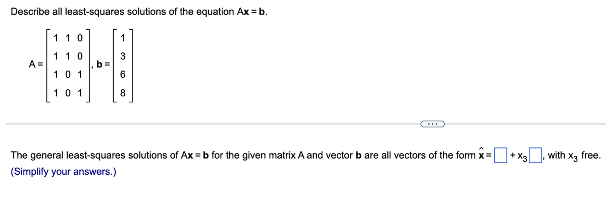 Describe all least-squares solutions of the equation Ax = b.
A =
110
1 1 0
101
101
b=
1
3
6
8
+ X3
The general least-squares solutions of Ax = b for the given matrix A and vector b are all vectors of the form x =
(Simplify your answers.)
with x3 free.