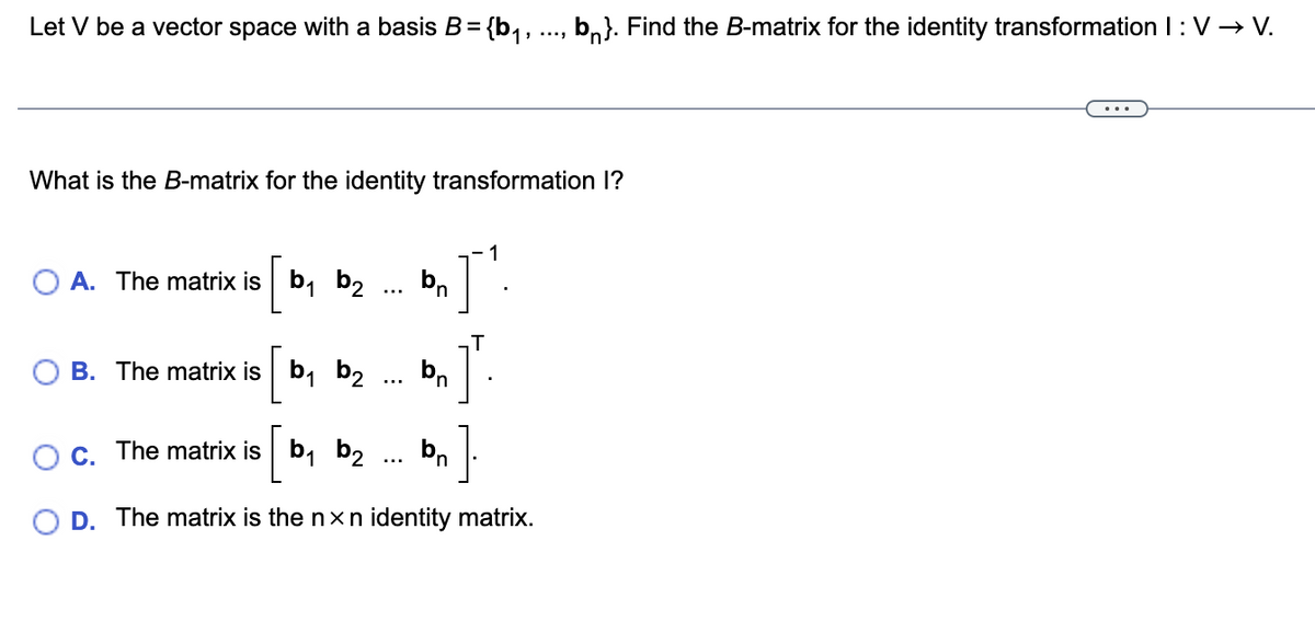 Let V be a vector space with a basis B = {b₁, ..., b}. Find the B-matrix for the identity transformation I: V → V.
What is the B-matrix for the identity transformation I?
A. The matrix is b₁ b₂
:
n
1
I'.
J
B. The matrix is b₁ b₂
is [ bn
C. The matrix is b₁ b₂
is [ bn ]
D. The matrix is the nxn identity matrix.
T