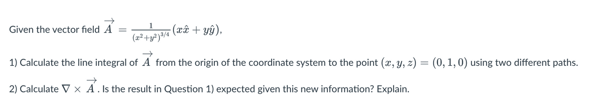 1
(x² + y²)³/4
1) Calculate the line integral of A from the origin of the coordinate system to the point (x, y, z) = (0, 1, 0) using two different paths.
2) Calculate V x A . Is the result in Question 1) expected given this new information? Explain.
Given the vector field A
=
-(xx + yŷ),