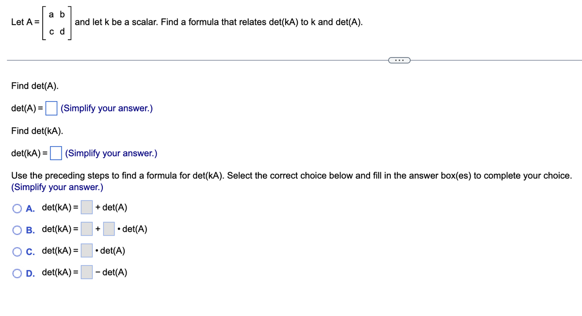 Let A =
a b
c d
and let k be a scalar. Find a formula that relates det(kA) to k and det(A).
Find det(A).
det(A) = (Simplify your answer.)
Find det(KA).
det(kA) = (Simplify your answer.)
Use the preceding steps to find a formula for det(KA). Select the correct choice below and fill in the answer box(es) to complete your choice.
(Simplify your answer.)
A. det(kA) =
=
B. det(KA) =
C. det(KA) =
D. det(KA) =
+det(A)
+
• det(A)
• det(A)
- det(A)