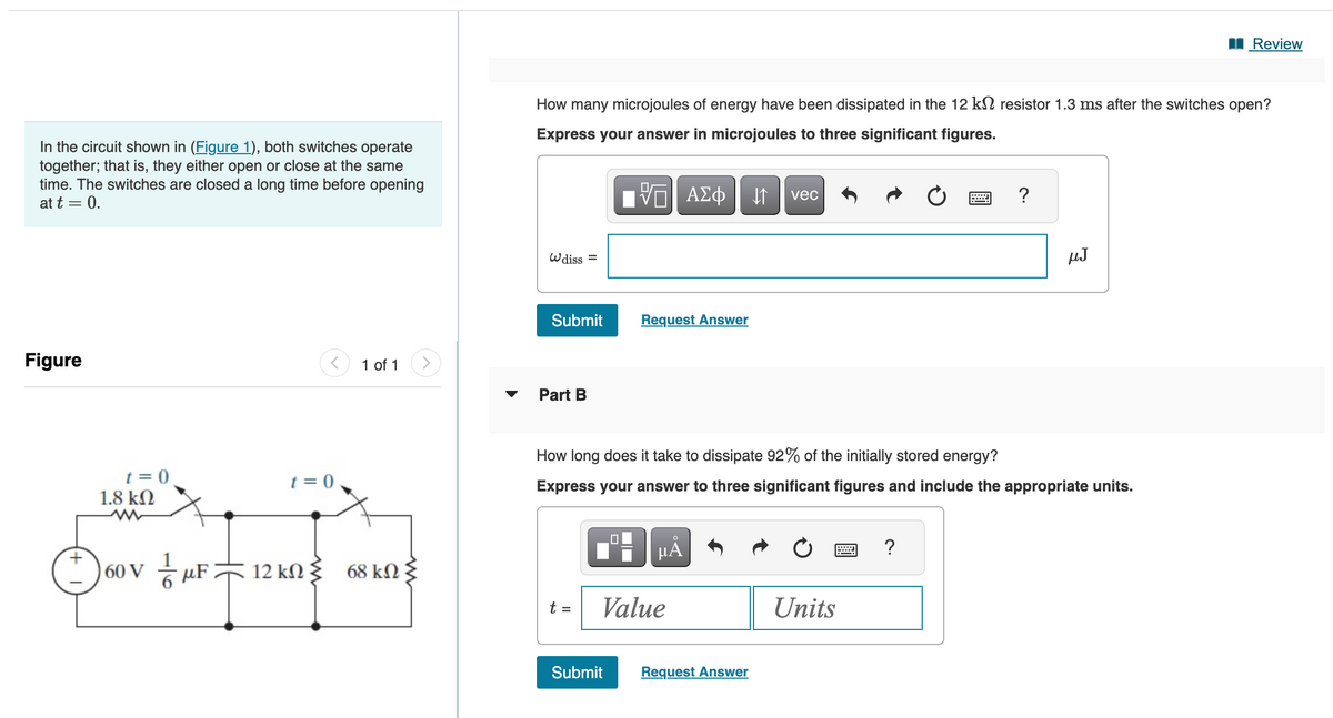 In the circuit shown in (Figure 1), both switches operate
together; that is, they either open or close at the same
time. The switches are closed a long time before opening
at t = 0.
Figure
t = 0
1.8 ΚΩ
t = 0
60 VF 12 kn
ΚΩ
1 of 1 >
68 kN
ΚΩ
How many microjoules of energy have been dissipated in the 12 k resistor 1.3 ms after the switches open?
Express your answer in microjoules to three significant figures.
Wdiss =
Submit
Part B
t =
VO ΑΣΦ
0
Submit
Request Answer
μA
Value
How long does it take to dissipate 92% of the initially stored energy?
Express your answer to three significant figures and include the appropriate units.
↓↑
Request Answer
vec
Units
***
?
?
µJ
Review