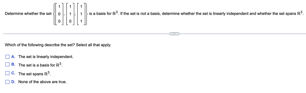 Determine whether the set
1
1
000
Which of the following describe the set? Select all that apply.
A. The set is linearly independent.
B. The set is a basis for R³.
is a basis for R³. If the set is not a basis, determine whether the set is linearly independent and whether the set spans R³.
C. The set spans R³.
D. None of the above are true.