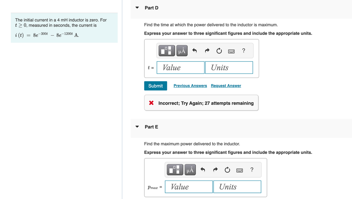 The initial current in a 4 mH inductor is zero. For
t> 0, measured in seconds, the current is
8e-300t
i (t)
=
-1200t A.
8e
Part D
Find the time at which the power delivered to the inductor is maximum.
Express your answer to three significant figures and include the appropriate units.
µÅ
t =
Value
Part E
Submit Previous Answers Request Answer
Pmax =
X Incorrect; Try Again; 27 attempts remaining
Units
0
w
Find the maximum power delivered to the inductor.
Express your answer to three significant figures and include the appropriate units.
O
μA
Value
?
Units
?