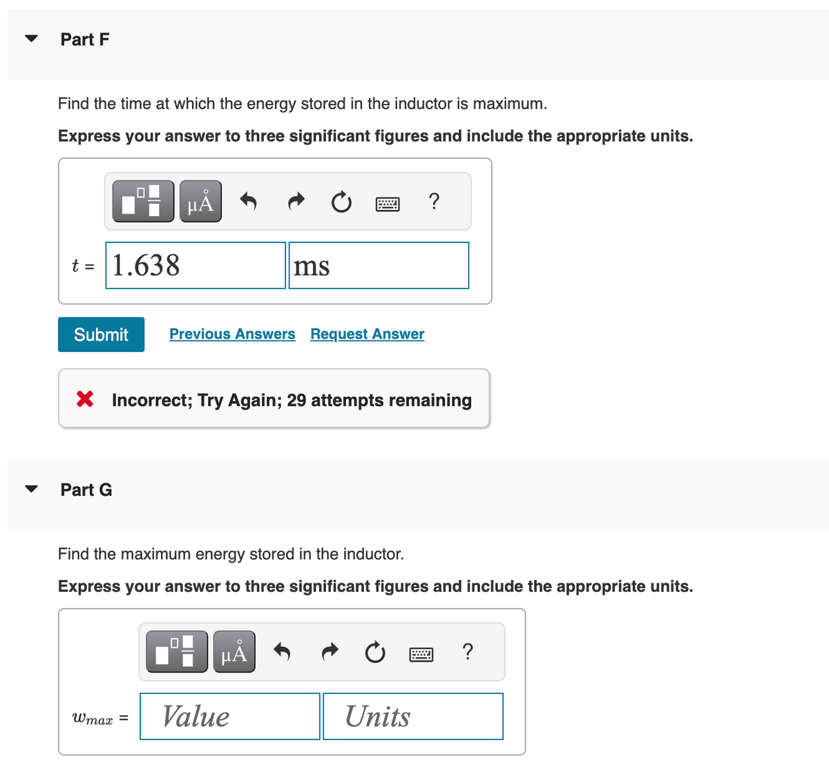 Part F
Find the time at which the energy stored in the inductor is maximum.
Express your answer to three significant figures and include the appropriate units.
t = 1.638
μÅ
Part G
Submit Previous Answers Request Answer
X Incorrect; Try Again; 29 attempts remaining
Wmax =
ms
=
Find the maximum energy stored in the inductor.
Express your answer to three significant figures and include the appropriate units.
O
μA
Value
Units
?