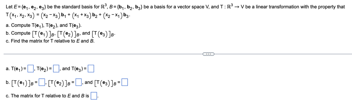 Let E= {e₁,e2, e3} be the standard basis for R³, B = {b₁, b₂, b3} be a basis for a vector space V, and T: R³ → V be a linear transformation with the property that
T(X₁, X2, X3) = (x2-X3) b₁ + (X₁ + X3) b₂ + (x₂-x₁) b3.
1
a. Compute T(e₁), T(e2), and T(e3).
b. Compute [T (₁) ] B [T(₂) ] B, and [T(3)]B.
B›
c. Find the matrix for T relative to E and B.
a. T(e₁)=
T(e₂) =
b. [T (₁) ] B = [T(₂) ] B =
and T(e3)=
and [T(3) ] B =
c. The matrix for T relative to E and B is