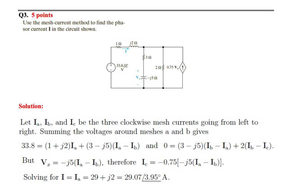 Q3. 5 points
Use the mesh-current method to find the pha-
sor current I in the circuit shown.
Solution:
1Ω
www
33.8/0°
V
j202
302
202 0.75 V₂
5-j5n
Let Ia, Ib, and I be the three clockwise mesh currents going from left to
right. Summing the voltages around meshes a and b gives
33.8 = (1 + j2) Ia + (3-j5) (Ia - Ib) and 0 = = (3 −
-
But V₂ = -j5(Ia - Ib), therefore Ic = -0.75[-j5(Ia — Ib)].
Solving for I = I₂ = 29+ j2 = 29.07/3.95° A.
a
j5)(Ib − Ia) + 2(Ib − Ic).
-