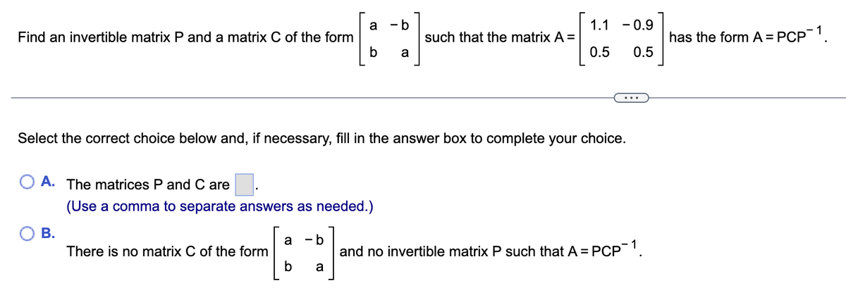 Find an invertible matrix P and a matrix C of the form
A. The matrices P and C are
(Use a comma to separate answers as needed.)
B.
Select the correct choice below and, if necessary, fill in the answer box to complete your choice.
There is no matrix C of the form
a - b
b a
a - b
b
a
such that the matrix A =
1.1 -0.9
0.5
0.5
and no invertible matrix P such that A =
= PCP-1.
has the form A = PCP¯1.