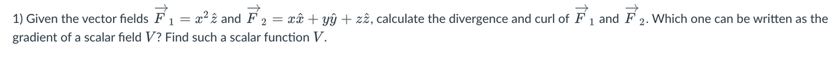 1) Given the vector fields F
=
1
- xâ + yŷ + zz, calculate the divergence and curl of F₁ and F2. Which one can be written as the
gradient of a scalar field V? Find such a scalar function V.
= x² 2 and F 2
=