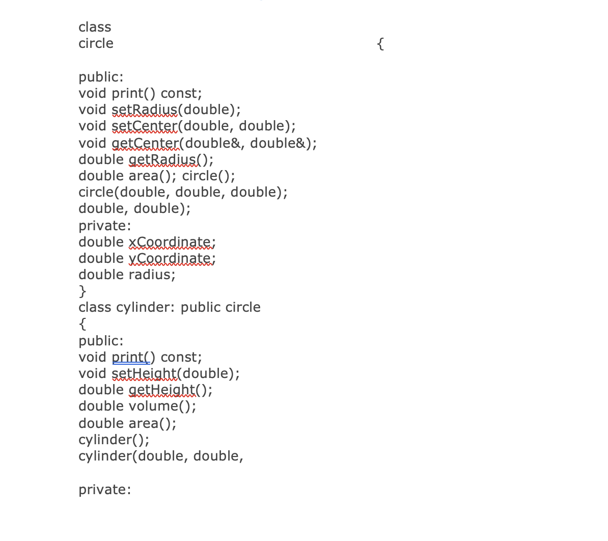 class
circle
public:
void print() const;
void setRadius (double);
void setCenter(double, double);
void getCenter(double&, double&);
double getRadius();
double area(); circle();
circle(double, double, double);
double, double);
private:
double xCoordinate;
double y Coordinate;
double radius;
}
class cylinder: public circle
{
public:
void print() const;
void setHeight(double);
double getHeight();
double volume();
double area();
cylinder();
cylinder (double, double,
private:
{