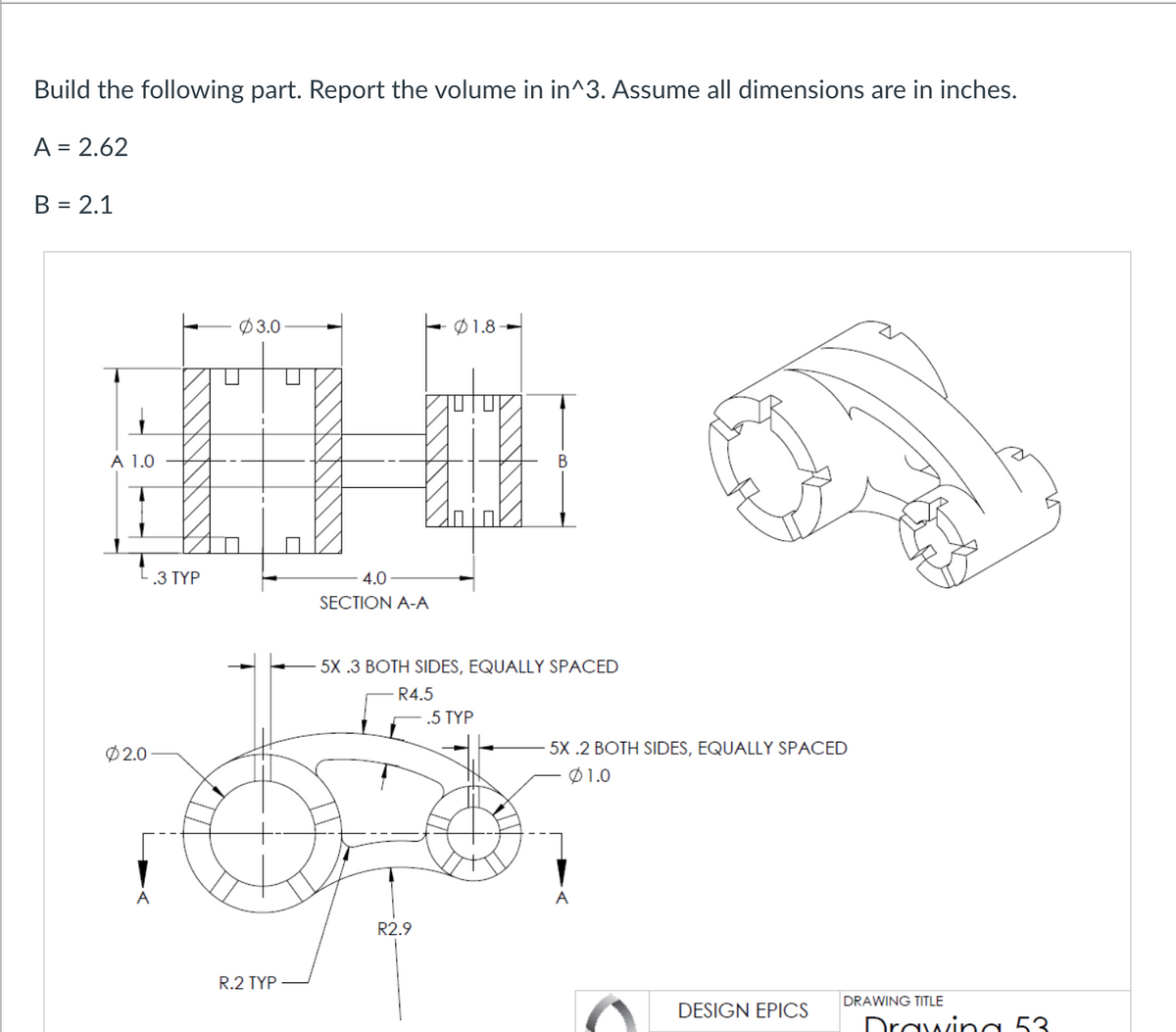 Build the following part. Report the volume in in^3. Assume all dimensions are in inches.
A = 2.62
B = 2.1
A 1.0
L.3 TYP
02.0
A
03.0
R.2 TYP
T
4.0
SECTION A-A
1.8-
R2.9
5X .3 BOTH SIDES, EQUALLY SPACED
R4.5
T
.5 TYP
5X .2 BOTH SIDES, EQUALLY SPACED
01.0
A
DESIGN EPICS
DRAWING TITLE
Drawing 53