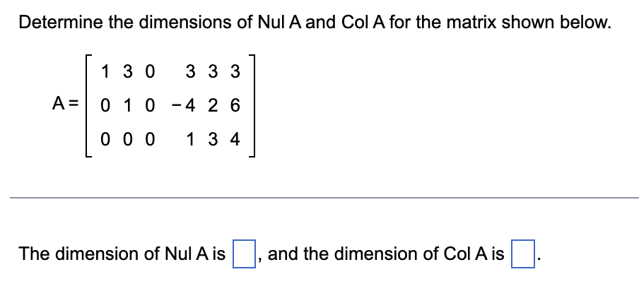 Determine the dimensions of Nul A and Col A for the matrix shown below.
A =
1 30
0 1 0
000
3 3 3
4 26
134
The dimension of Nul A is
and the dimension of Col A is