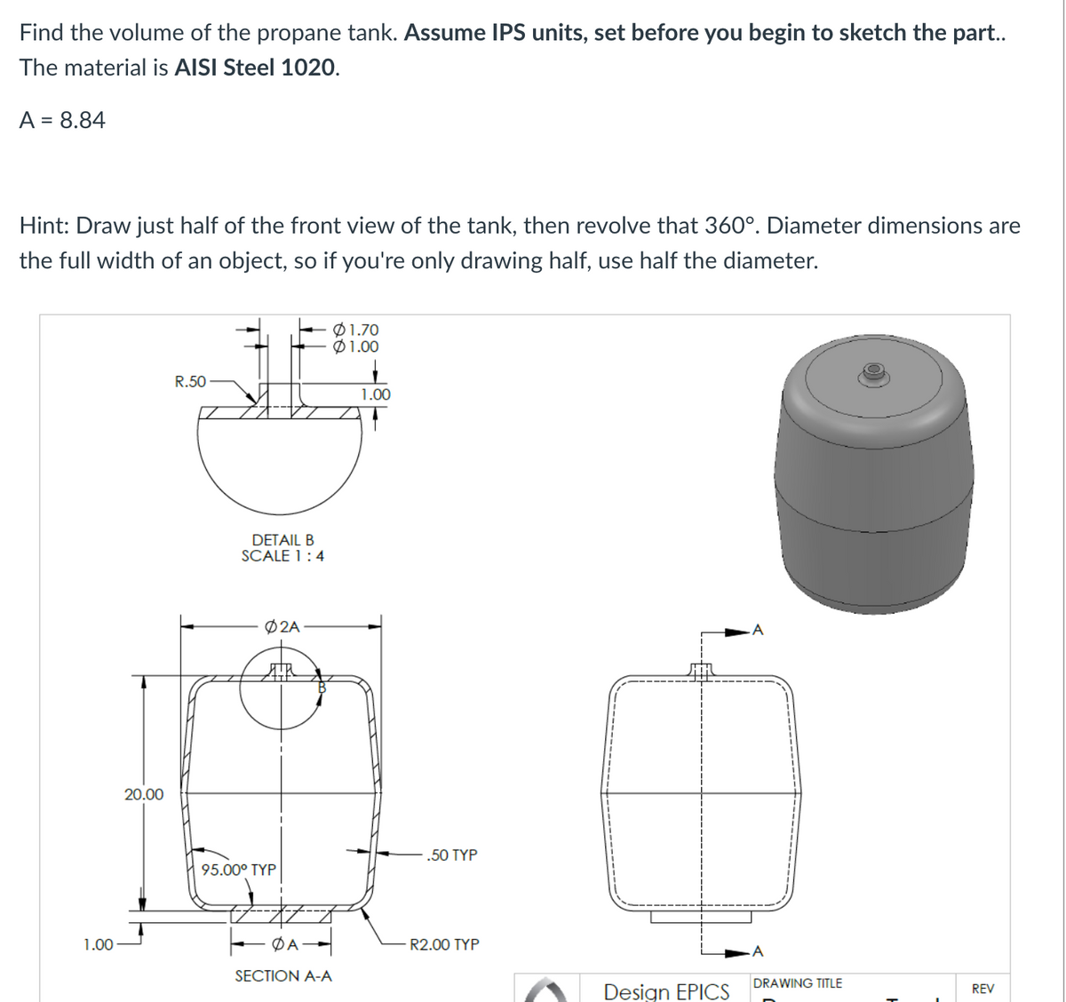 Find the volume of the propane tank. Assume IPS units, set before you begin to sketch the part..
The material is AISI Steel 1020.
A = 8.84
Hint: Draw just half of the front view of the tank, then revolve that 360°. Diameter dimensions are
the full width of an object, so if you're only drawing half, use half the diameter.
1.00
20.00
R.50
DETAIL B
SCALE 1:4
Ø2A
AR
95.00⁰ TYP
DA
01.70
$1.00
SECTION A-A
1.00
.50 TYP
R2.00 TYP
Design EPICS
DRAWING TITLE
REV