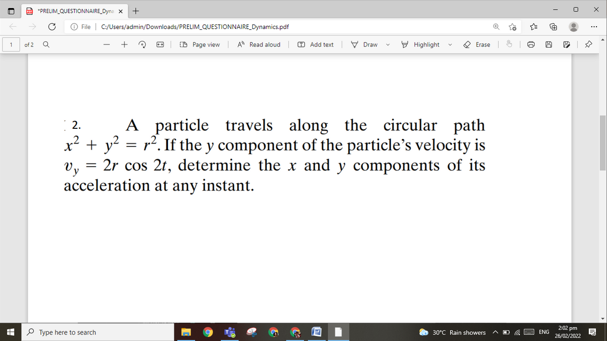 E *PRELIM_QUESTIONNAIRE_Dyna x
+
O File | C:/Users/admin/Downloads/PRELIM_QUESTIONNAIRE_Dynamics.pdf
...
(A Page view A Read aloud
Add text V Draw
E Highlight
O Erase
1
of 2
2.
A particle travels along the circular path
x² + y? = r2. If the y component of the particle's velocity is
Vy
2r cos 2t, determine the x and y components of its
acceleration at any instant.
P Type here to search
2:02 pm
26/02/2022
30°C Rain showers
ENG
