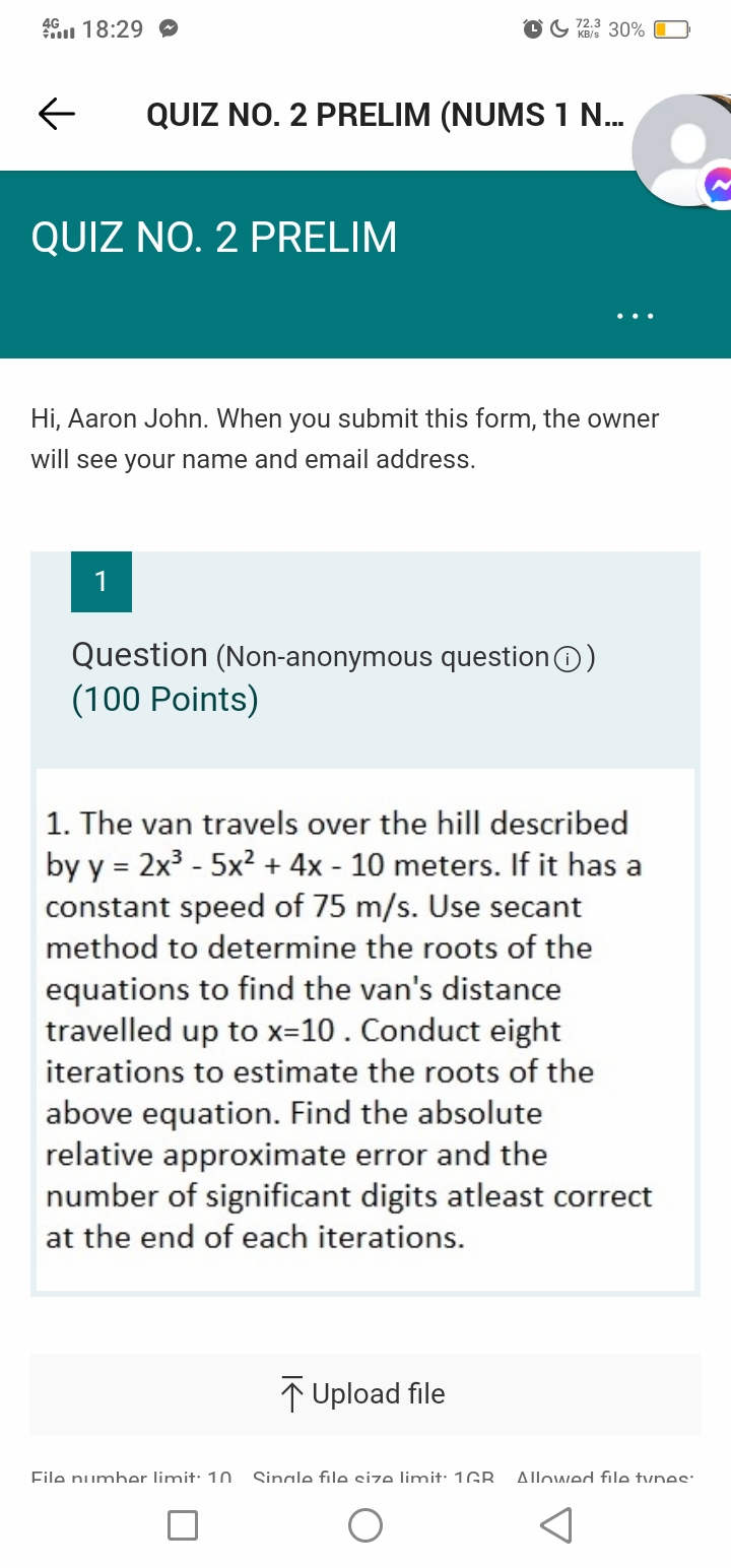46 18:29 O
OG 30%
QUIZ NO. 2 PRELIM (NUMS 1 .
QUIZ NO. 2 PRELIM
Hi, Aaron John. When you submit this form, the owner
will see your name and email address.
1
Question (Non-anonymous questionO)
(100 Points)
1. The van travels over the hill described
by y = 2x3 - 5x2 + 4x - 10 meters. If it has a
constant speed of 75 m/s. Use secant
method to determine the roots of the
equations to find the van's distance
travelled up to x=10 . Conduct eight
iterations to estimate the roots of the
above equation. Find the absolute
relative approximate error and the
number of significant digits atleast correct
at the end of each iterations.
Upload file
File number limit: 10.
Sinale file cize limit: 1GR
Allowed file tynes:
