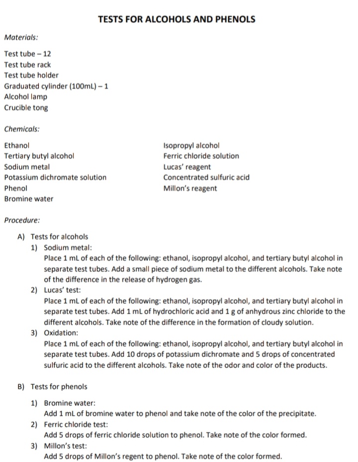 TESTS FOR ALCOHOLS AND PHENOLS
Materials:
Test tube - 12
Test tube rack
Test tube holder
Graduated cylinder (100mL) – 1
Alcohol lamp
Crucible tong
Chemicals:
Ethanol
Isopropyl alcohol
Tertiary butyl alcohol
Ferric chloride solution
Sodium metal
Lucas' reagent
Concentrated sulfuric acid
Potassium dichromate solution
Phenol
Millon's reagent
Bromine water
Procedure:
A) Tests for alcohols
1) Sodium metal:
Place 1 ml of each of the following: ethanol, isopropyl alcohol, and tertiary butyl alcohol in
separate test tubes. Add a small piece of sodium metal to the different alcohols. Take note
of the difference in the release of hydrogen gas.
2) Lucas' test:
Place 1 ml of each of the following: ethanol, isopropyl alcohol, and tertiary butyl alcohol in
separate test tubes. Add 1 ml of hydrochloric acid and 1 g of anhydrous zinc chloride to the
different alcohols. Take note of the difference in the formation of cloudy solution.
3) Oxidation:
Place 1 ml of each of the following: ethanol, isopropyl alcohol, and tertiary butyl alcohol in
separate test tubes. Add 10 drops of potassium dichromate and 5 drops of concentrated
sulfuric acid to the different alcohols. Take note of the odor and color of the products.
B) Tests for phenols
1) Bromine water:
Add 1 ml of bromine water to phenol and take note of the color of the precipitate.
2) Ferric chloride test:
Add 5 drops of ferric chloride solution to phenol. Take note of the color formed.
3) Millon's test:
Add 5 drops of Millon's regent to phenol. Take note of the color formed.
