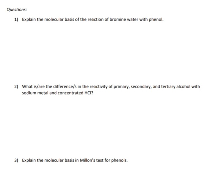 Questions:
1) Explain the molecular basis of the reaction of bromine water with phenol.
2) What is/are the difference/s in the reactivity of primary, secondary, and tertiary alcohol with
sodium metal and concentrated HCI?
3) Explain the molecular basis in Millon's test for phenols.
