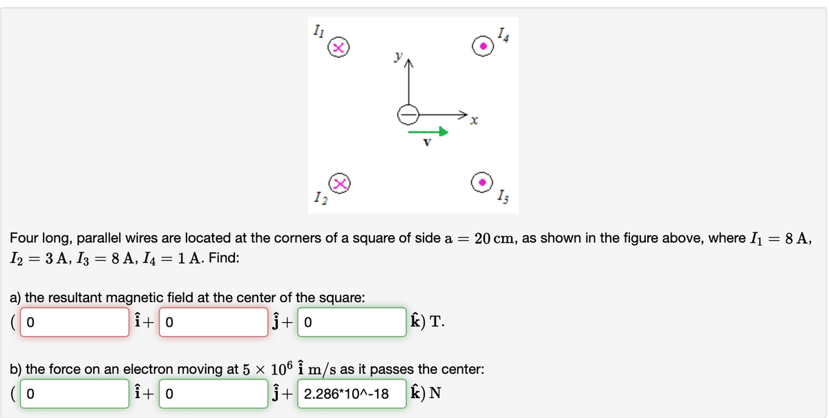 I1
I2
Four long, parallel wires are located at the corners of a square of side a =
20 cm, as shown in the figure above, where I = 8 A,
12 3D 3А, Iз — 8 A, I4 — 1 А. Find:
a) the resultant magnetic field at the center of the square:
i+0
j+ 0
k) T.
b) the force on an electron moving at 5 x 106 i m/s as it passes the center:
i+ 0
j+ 2.286*10^-18
k) N
