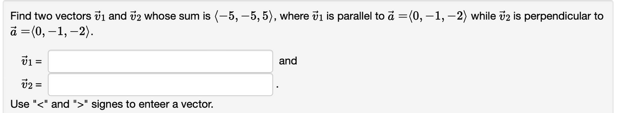 Find two vectors v1 and v2 whose sum is (-5, -5, 5), where v1 is parallel to a =(0, –1, – 2) while v2 is perpendicular to
a =(0, –1, –2).
v1 =
and
v2 =
Use "<" and ">" signes to enteer a vector.
