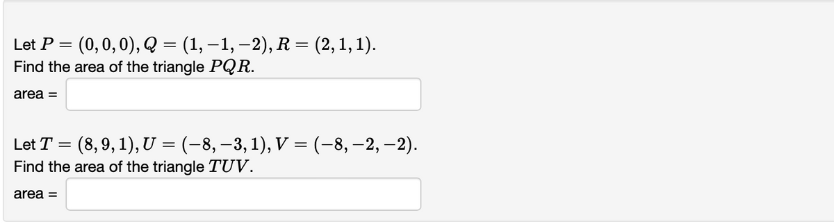 Let P = (0,0,0), Q = (1, –1, –2), R = (2,1, 1).
Find the area of the triangle PQR.
area =
Let T = (8, 9, 1), U = (-8, –3, 1), V = (-8, –2, –2).
Find the area of the triangle TUV.
||
area =
