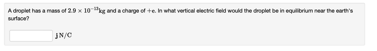 A droplet has a mass of 2.9 × 10-13kg and a charge of +e. In what vertical electric field would the droplet be in equilibrium near the earth's
surface?
jN/C
