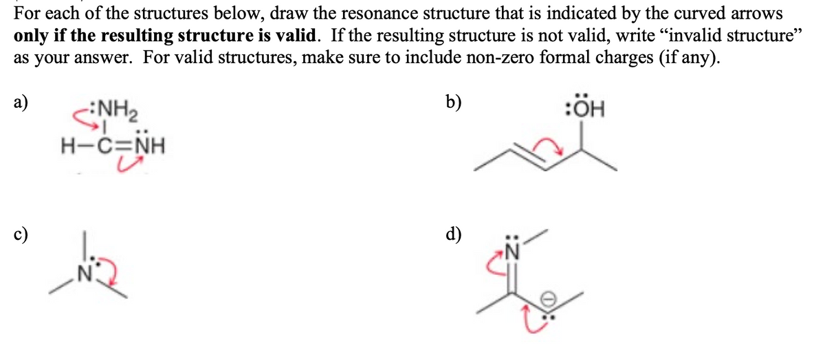 For each of the structures below, draw the resonance structure that is indicated by the curved arrows
only if the resulting structure is valid. If the resulting structure is not valid, write "invalid structure"
as your answer. For valid structures, make sure to include non-zero formal charges (if any).
a)
b)
:ÖH
NH2
H-C=NH
c)
d)
