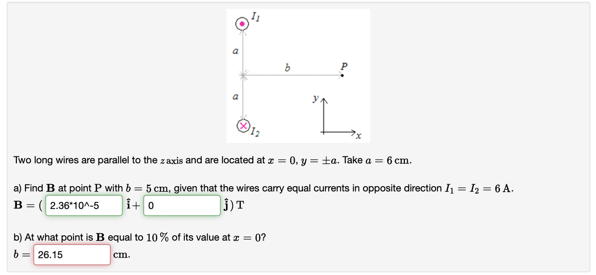 a
6 cm.
Two long wires are parallel to the zaxis and are located at x = 0, y = ±a. Take a =
a) Find B at point P with b = 5 cm, given that the wires carry equal currents in opposite direction I1 = I2 = 6 A.
j)T
В
= ( 2.36*10^-5
î+ 0
b) At what point is B equal to 10 % of its value at x =
= 0?
26.15
cm.
