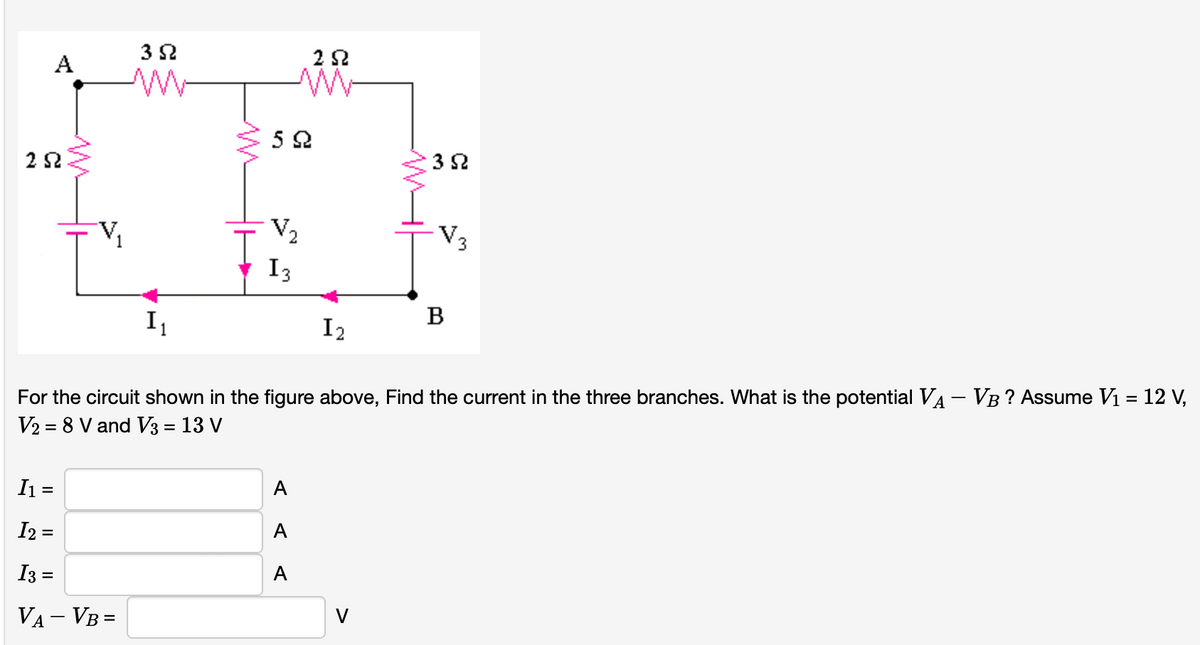 3 2
A
3 2
V3
I3
I1
I2
B
For the circuit shown in the figure above, Find the current in the three branches. What is the potential VA- VB? Assume V1 = 12 V,
|
V2 = 8 V and V3 = 13 V
I =
А
I2 =
A
I3 =
А
VA – VB =
V
