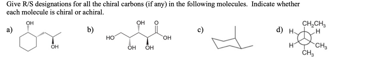 Give R/S designations for all the chiral carbons (if any) in the following molecules. Indicate whether
each molecule is chiral or achiral.
OH
OH
CH,CH,
a)
b)
с)
d) н.
HO
но,
CH3
ČH3
OH
OH
