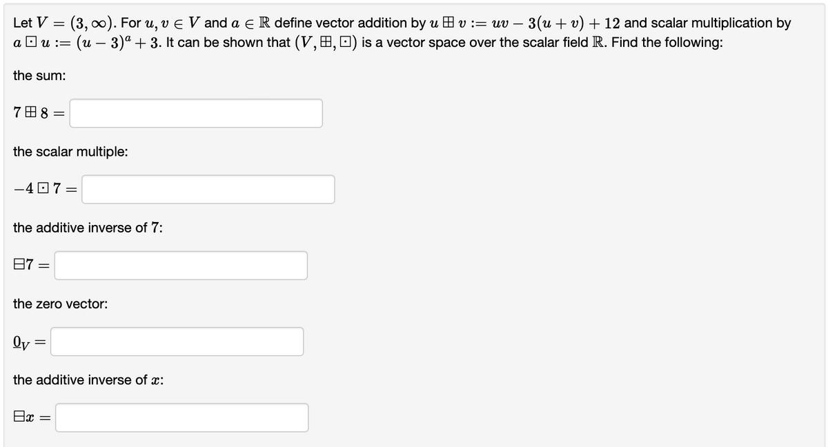 Let V = (3, x). For u, v E V and a e R define vector addition by u H v := uv
3(u + v) + 12 and scalar multiplication by
-
a D u :=
(u – 3)ª + 3. It can be shown that (V, H, D) is a vector space over the scalar field R. Find the following:
the sum:
7田8
the scalar multiple:
-4 O 7 =
the additive inverse of 7:
日7 =
the zero vector:
Oy
the additive inverse of x:
