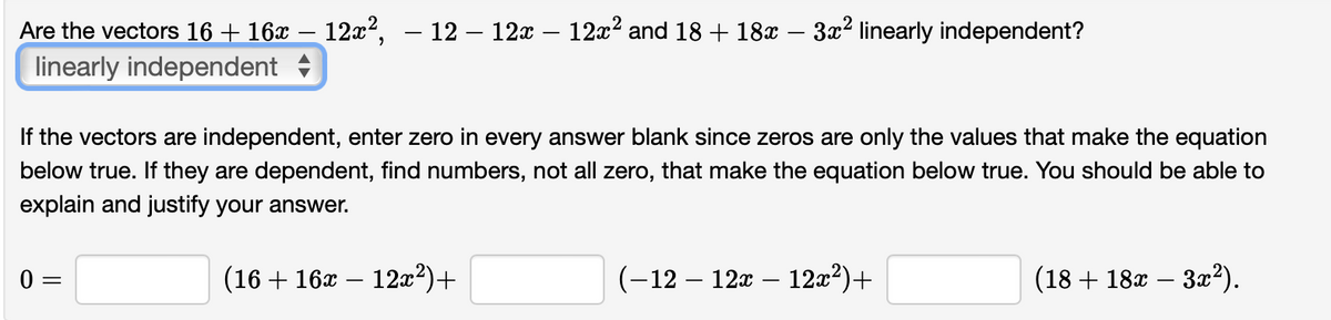Are the vectors 16 + 16x – 12x², – 12 – 12x – 12x? and 18 + 18x – 3x2 linearly independent?
linearly independent
If the vectors are independent, enter zero in every answer blank since zeros are only the values that make the equation
below true. If they are dependent, find numbers, not all zero, that make the equation below true. You should be able to
explain and justify your answer.
0 =
(16 + 16x – 12x²)+
(-12 – 12x – 12x²)+
(18 + 18x – 3x?).

