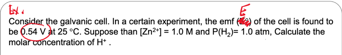 Consider the galvanic cell. In a certain experiment, the emf (2) of the cell is found to
be Q.54 V at 25 °C. Suppose than [Zn2+] = 1.0 M and P(H2)= 1.0 atm, Calculate the
molar concentration of H* .
