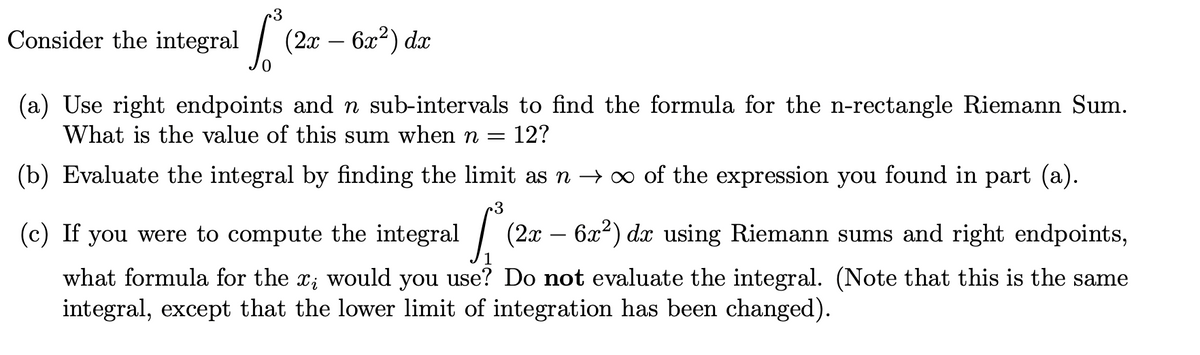 3
Consider the integral (2x – 6x²) dx
(a) Use right endpoints and n sub-intervals to find the formula for the n-rectangle Riemann Sum.
What is the value of this sum when n =
12?
(b) Evaluate the integral by finding the limit as n → ∞ of the expression you found in part (a).
(c) If you were to compute the integral
| (20
6x2) dx using Riemann sums and right endpoints,
-
what formula for the x; would you use? Do not evaluate the integral. (Note that this is the same
integral, except that the lower limit of integration has been changed).
