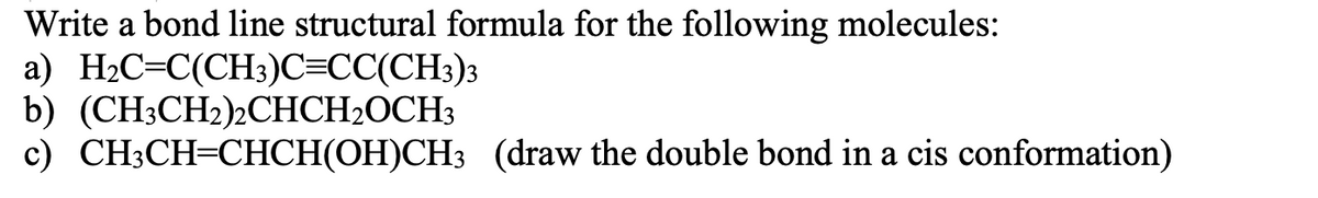 Write a bond line structural formula for the following molecules:
a) H2C=C(CH3)C=CC(CH3)3
b) (CH3CH2)½CHCH2OCH3
c) CH3CH=CHCH(OH)CH3 (draw the double bond in a cis conformation)
